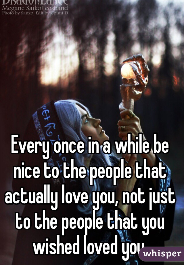 Every once in a while be nice to the people that actually love you, not just to the people that you wished loved you.