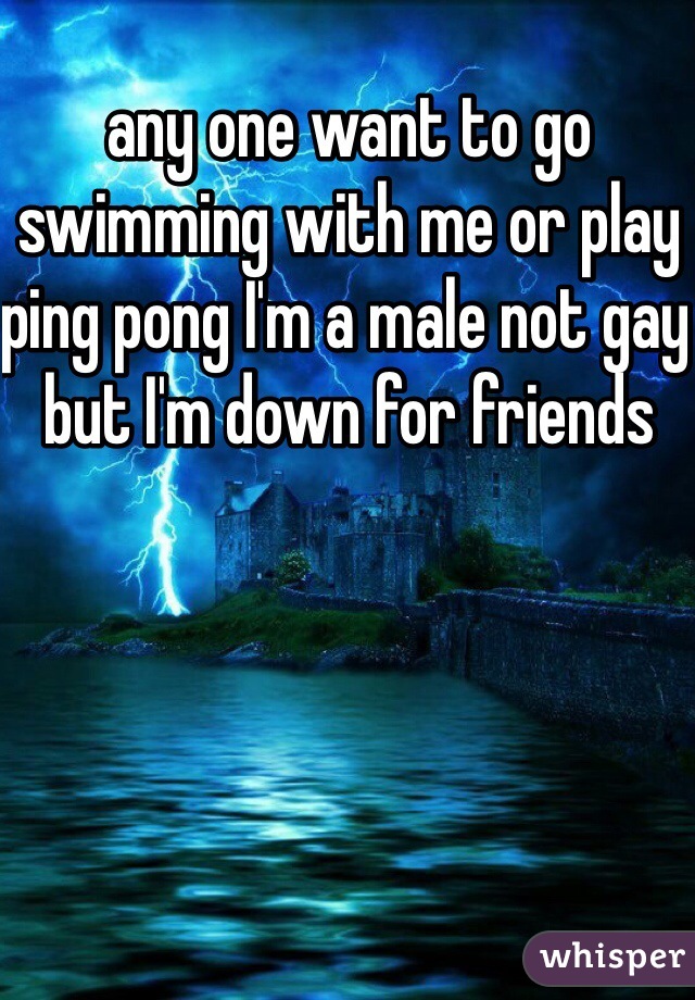 any one want to go swimming with me or play ping pong I'm a male not gay but I'm down for friends
