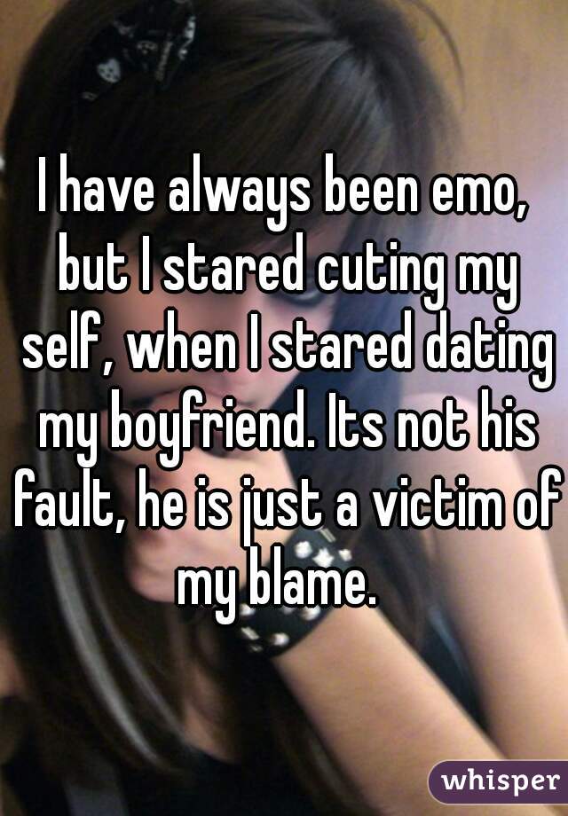 I have always been emo, but I stared cuting my self, when I stared dating my boyfriend. Its not his fault, he is just a victim of my blame.  