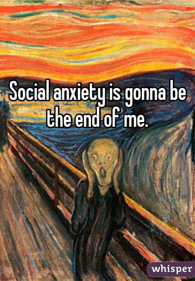Social anxiety is gonna be the end of me. 