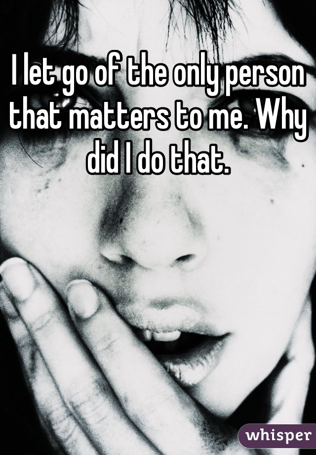 I let go of the only person that matters to me. Why did I do that.