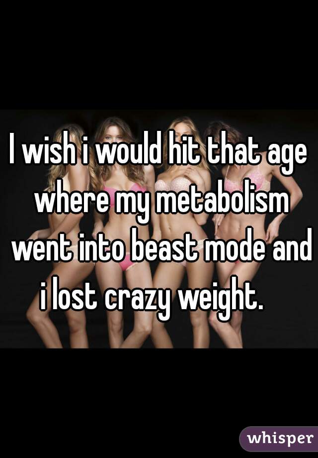 I wish i would hit that age where my metabolism went into beast mode and i lost crazy weight.   