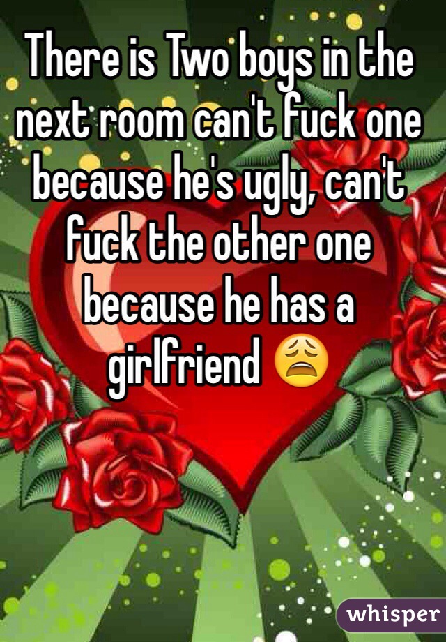 There is Two boys in the next room can't fuck one because he's ugly, can't fuck the other one because he has a girlfriend 😩
