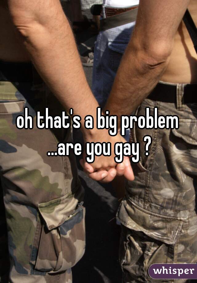 oh that's a big problem ...are you gay ?