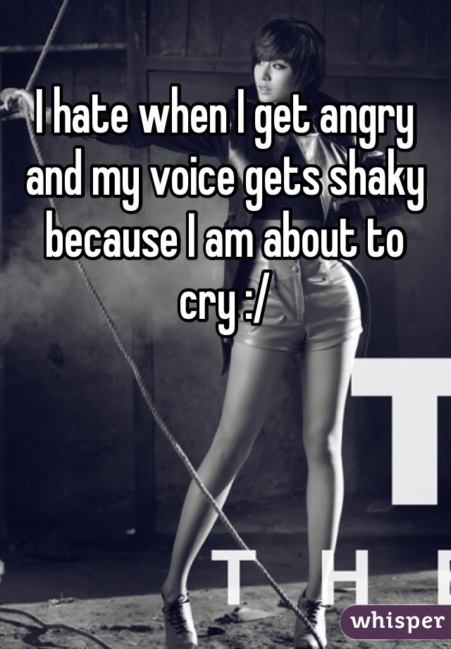I hate when I get angry and my voice gets shaky because I am about to cry :/
