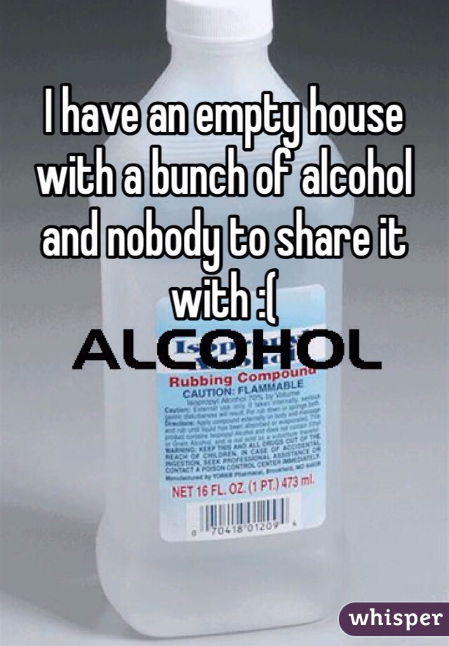 I have an empty house with a bunch of alcohol and nobody to share it with :( 