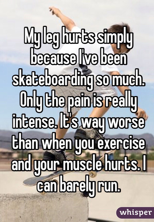 My leg hurts simply because I've been skateboarding so much. Only the pain is really intense. It's way worse than when you exercise and your muscle hurts. I can barely run.  