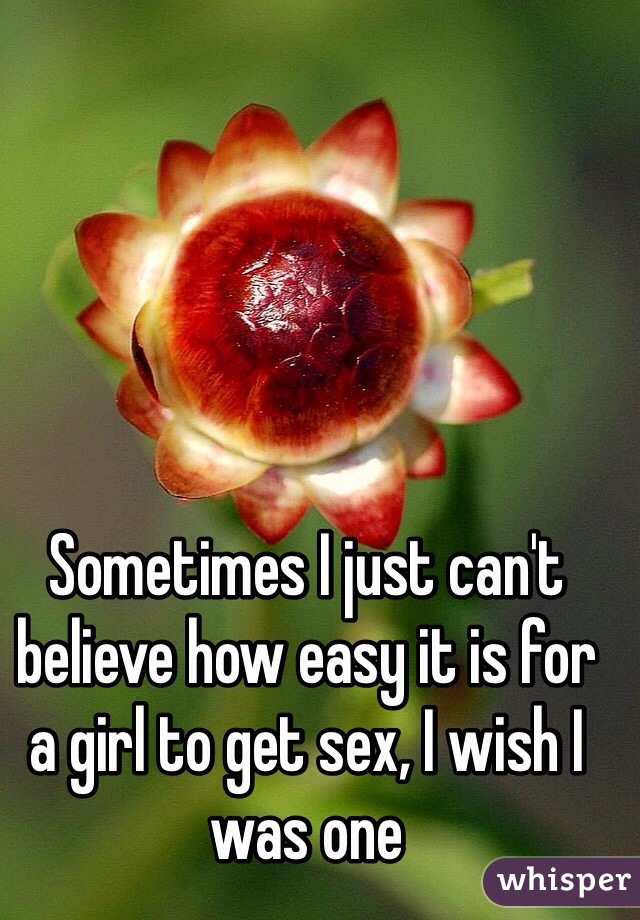 Sometimes I just can't believe how easy it is for a girl to get sex, I wish I was one 