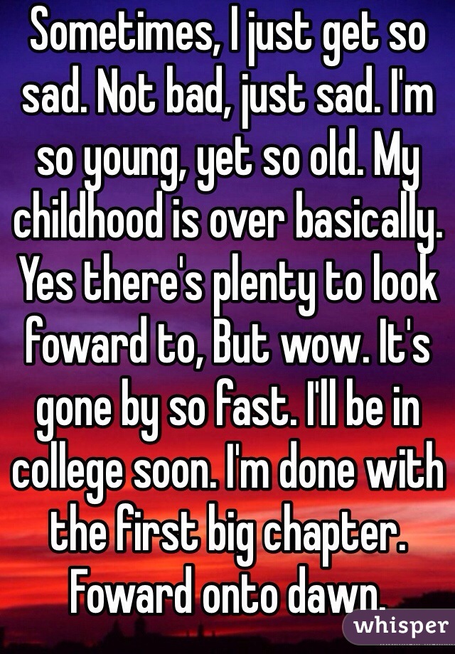 Sometimes, I just get so sad. Not bad, just sad. I'm so young, yet so old. My childhood is over basically. Yes there's plenty to look foward to, But wow. It's gone by so fast. I'll be in college soon. I'm done with the first big chapter. Foward onto dawn. 