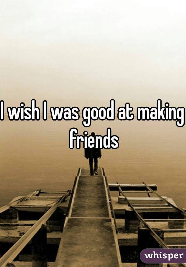 I wish I was good at making friends
