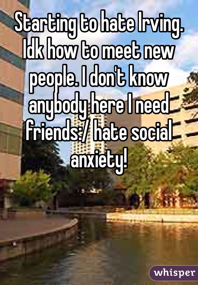 Starting to hate Irving. Idk how to meet new people. I don't know anybody here I need friends:/ hate social anxiety!