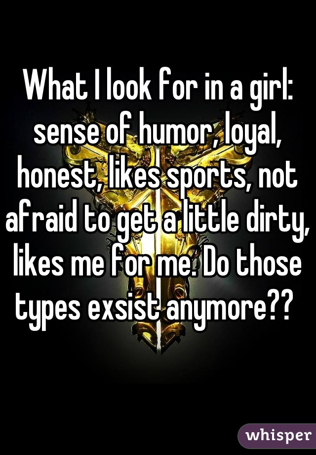 What I look for in a girl: sense of humor, loyal, honest, likes sports, not afraid to get a little dirty, likes me for me. Do those types exsist anymore?? 