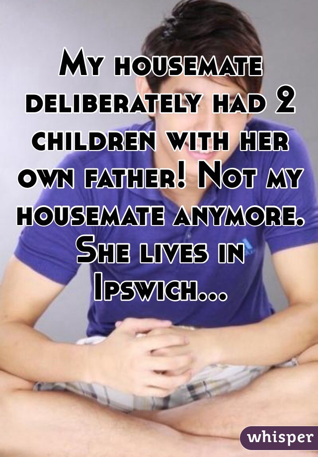 My housemate deliberately had 2 children with her own father! Not my housemate anymore. She lives in Ipswich...