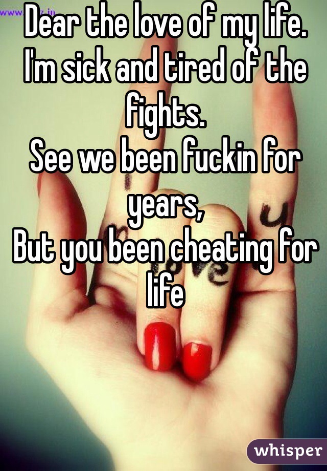 Dear the love of my life. 
I'm sick and tired of the fights. 
See we been fuckin for years, 
But you been cheating for life 