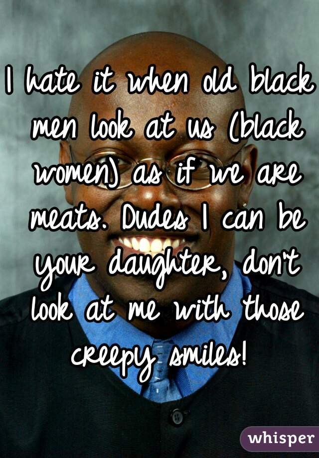 I hate it when old black men look at us (black women) as if we are meats. Dudes I can be your daughter, don't look at me with those creepy smiles! 