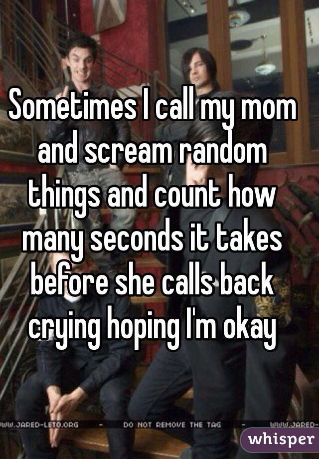 Sometimes I call my mom and scream random things and count how many seconds it takes before she calls back crying hoping I'm okay