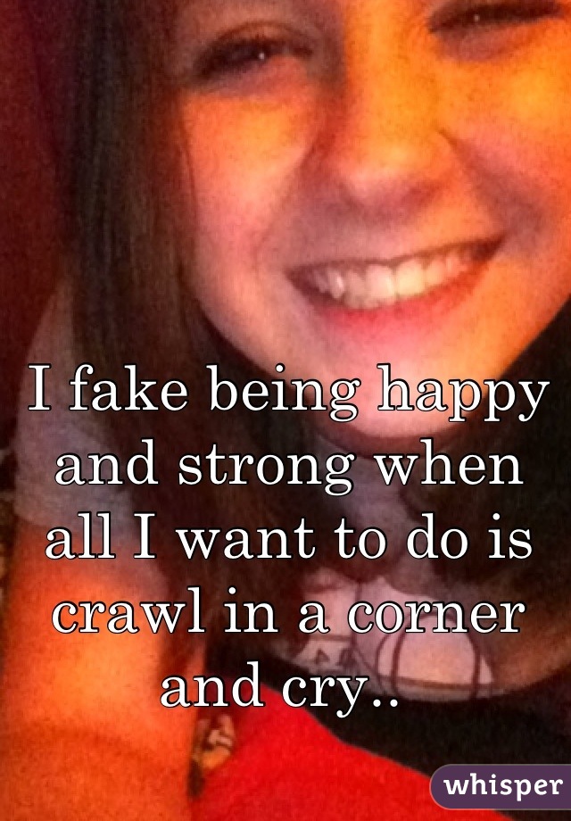 I fake being happy and strong when all I want to do is crawl in a corner and cry.. 