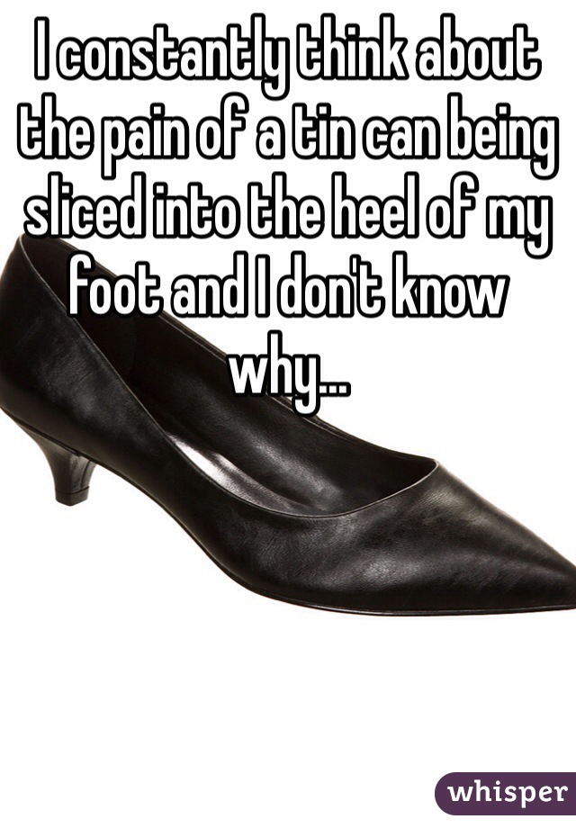 I constantly think about the pain of a tin can being sliced into the heel of my foot and I don't know why...