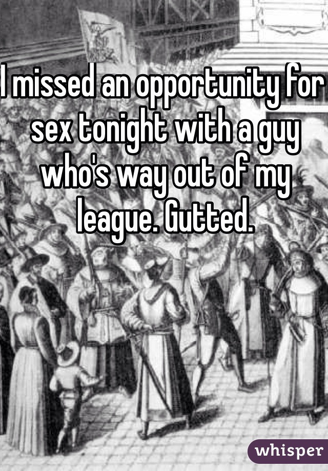 I missed an opportunity for sex tonight with a guy who's way out of my league. Gutted.