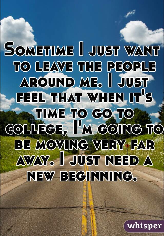 Sometime I just want to leave the people around me. I just feel that when it's time to go to college, I'm going to be moving very far away. I just need a new beginning. 