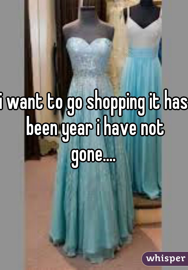 i want to go shopping it has been year i have not gone.... 