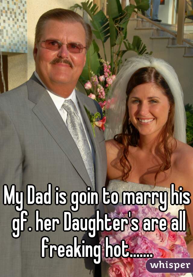 My Dad is goin to marry his gf. her Daughter's are all freaking hot....... 