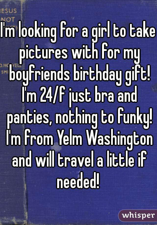 I'm looking for a girl to take pictures with for my boyfriends birthday gift! I'm 24/f just bra and panties, nothing to funky! I'm from Yelm Washington and will travel a little if needed! 