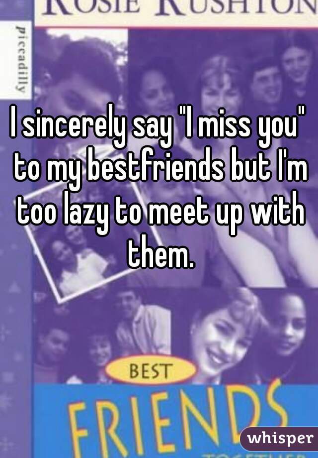 I sincerely say "I miss you" to my bestfriends but I'm too lazy to meet up with them.