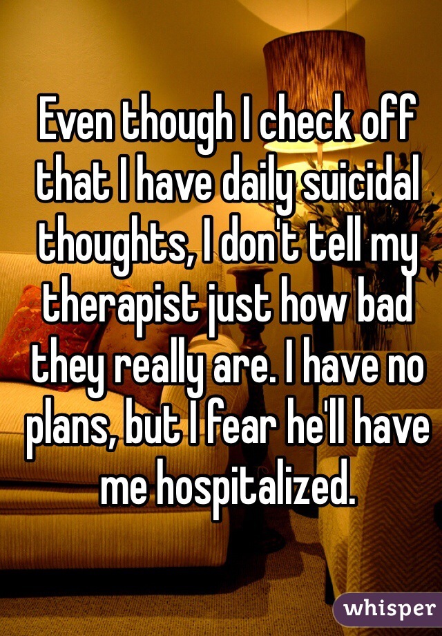 Even though I check off that I have daily suicidal thoughts, I don't tell my therapist just how bad they really are. I have no plans, but I fear he'll have me hospitalized.