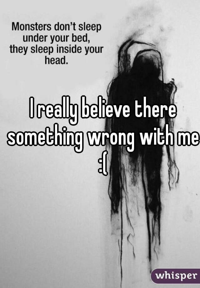 I really believe there something wrong with me 
:(