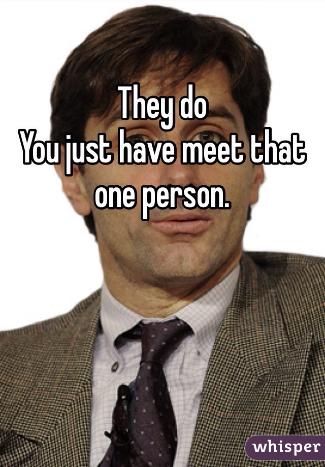 They do 
You just have meet that one person.
