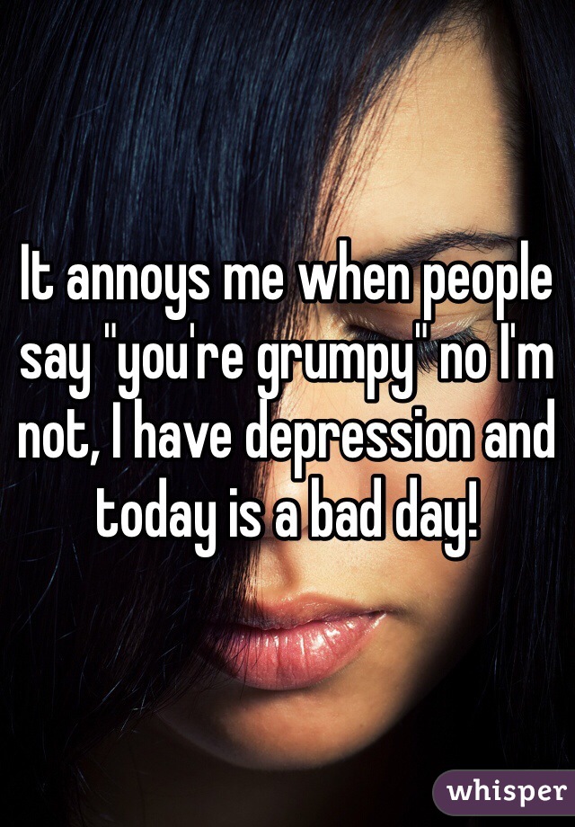 It annoys me when people say "you're grumpy" no I'm not, I have depression and today is a bad day!