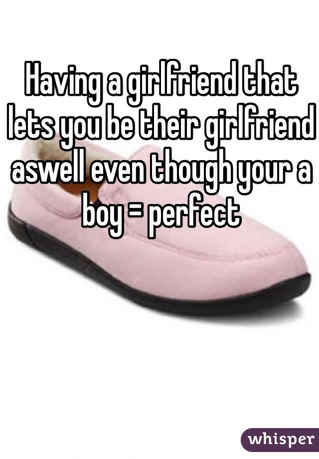 Having a girlfriend that lets you be their girlfriend aswell even though your a boy = perfect 