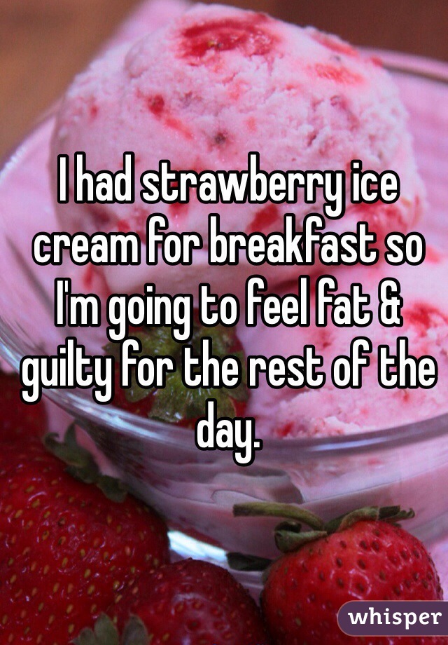 I had strawberry ice cream for breakfast so I'm going to feel fat & guilty for the rest of the day.