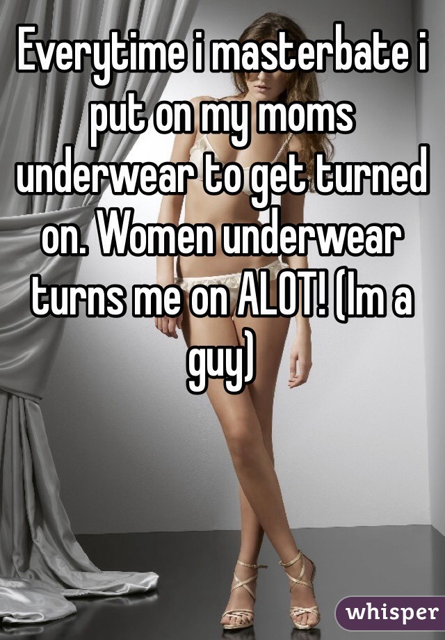 Everytime i masterbate i put on my moms underwear to get turned on. Women underwear turns me on ALOT! (Im a guy)