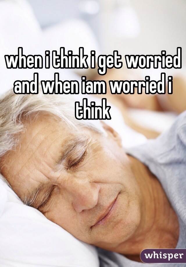 when i think i get worried and when iam worried i think