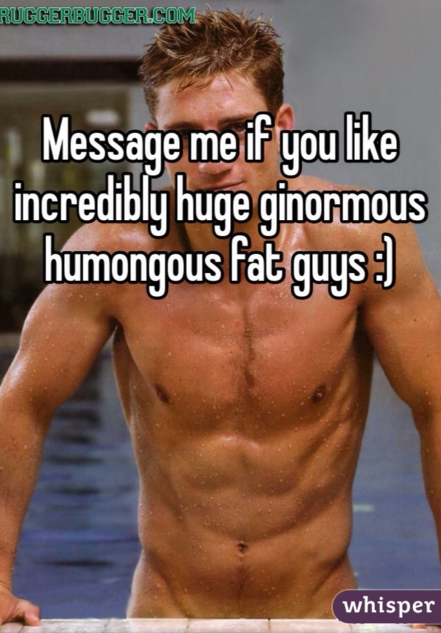 Message me if you like incredibly huge ginormous humongous fat guys :)