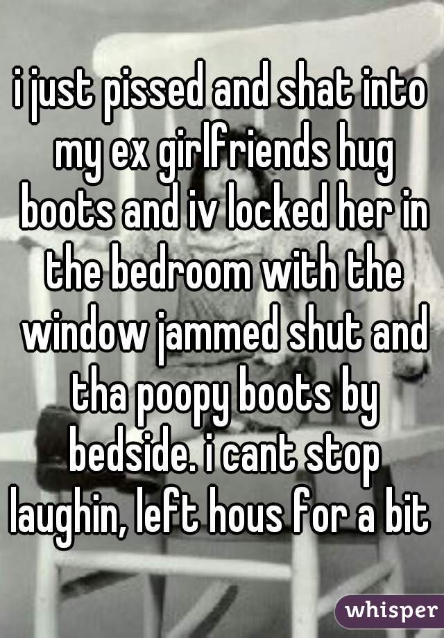 i just pissed and shat into my ex girlfriends hug boots and iv locked her in the bedroom with the window jammed shut and tha poopy boots by bedside. i cant stop laughin, left hous for a bit 