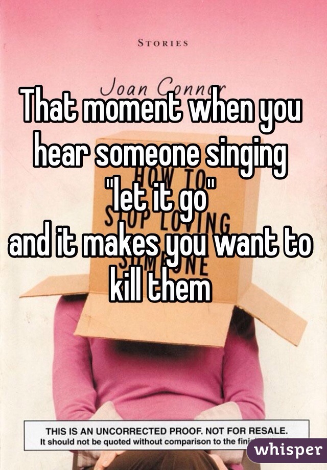 That moment when you hear someone singing 
"let it go" 
and it makes you want to kill them 