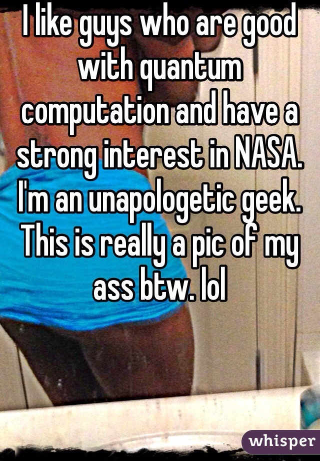 I like guys who are good with quantum computation and have a strong interest in NASA. I'm an unapologetic geek. This is really a pic of my ass btw. lol 
