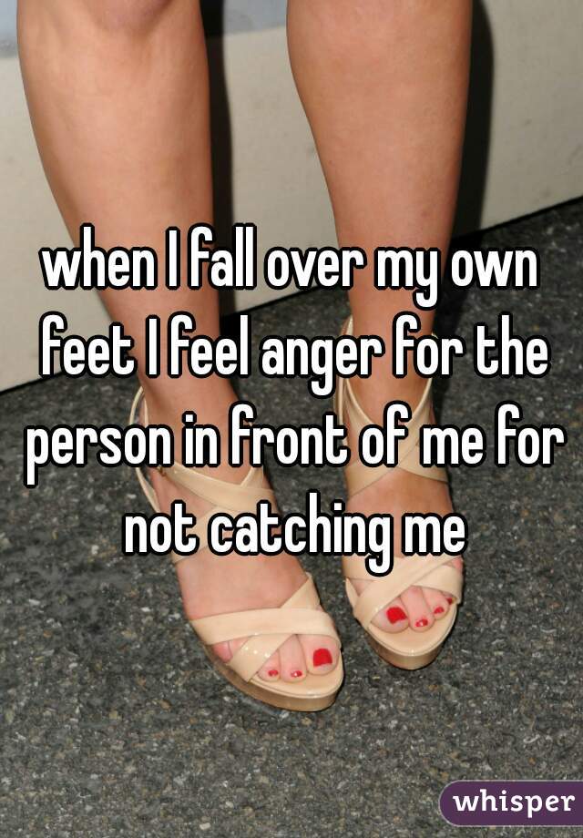 when I fall over my own feet I feel anger for the person in front of me for not catching me