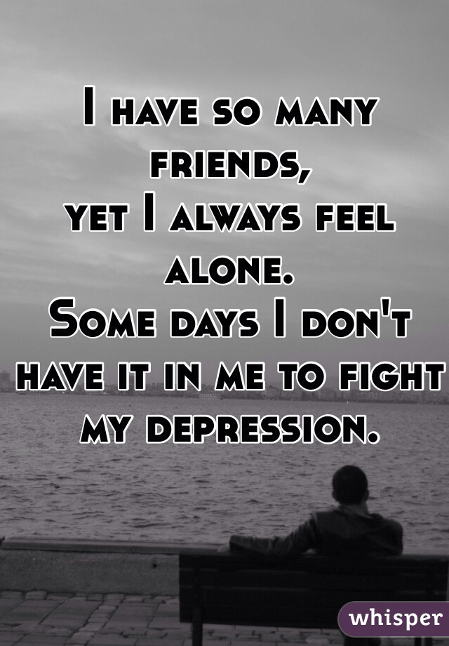 I have so many friends, 
yet I always feel alone. 
Some days I don't have it in me to fight 
my depression.  