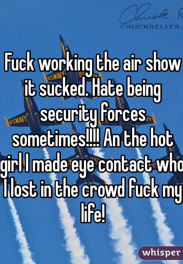 Fuck working the air show it sucked. Hate being security forces sometimes!!!! An the hot girl I made eye contact who I lost in the crowd fuck my life!