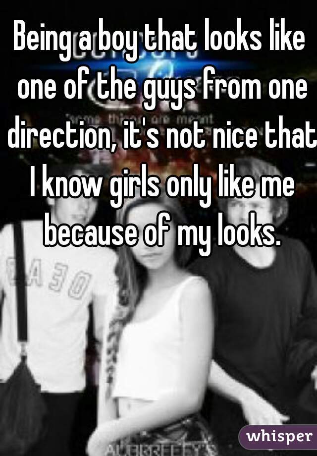 Being a boy that looks like one of the guys from one direction, it's not nice that I know girls only like me because of my looks.