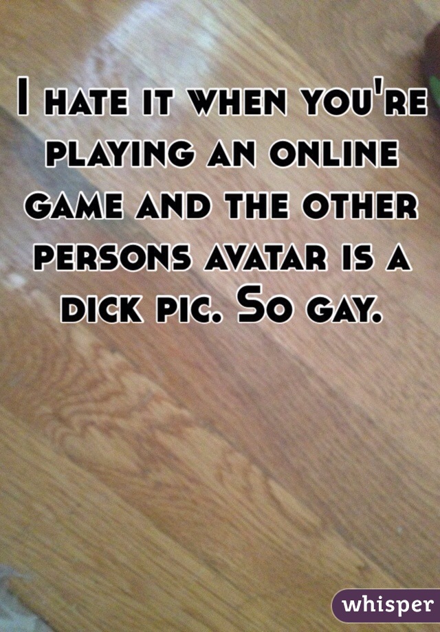 I hate it when you're playing an online game and the other persons avatar is a dick pic. So gay.