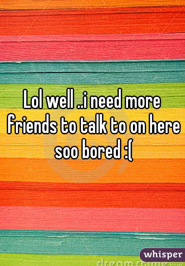 Lol well ..i need more friends to talk to on here soo bored :(