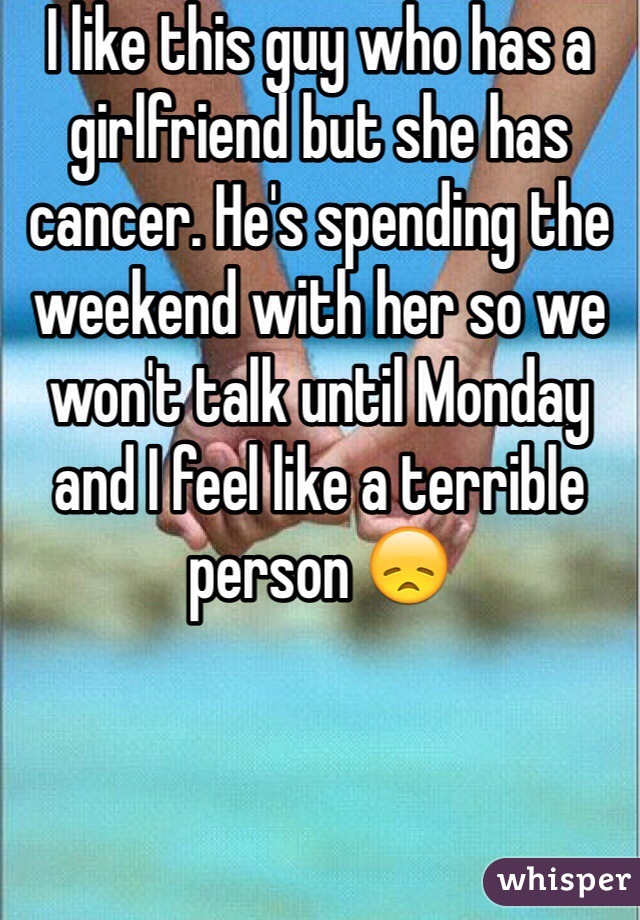 I like this guy who has a girlfriend but she has cancer. He's spending the weekend with her so we won't talk until Monday and I feel like a terrible person 😞 