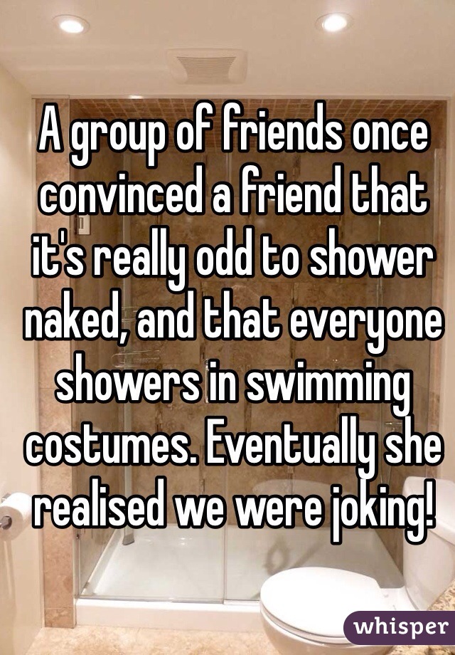 A group of friends once convinced a friend that it's really odd to shower naked, and that everyone showers in swimming costumes. Eventually she realised we were joking!