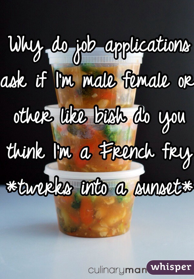 Why do job applications ask if I'm male female or other like bish do you think I'm a French fry *twerks into a sunset*