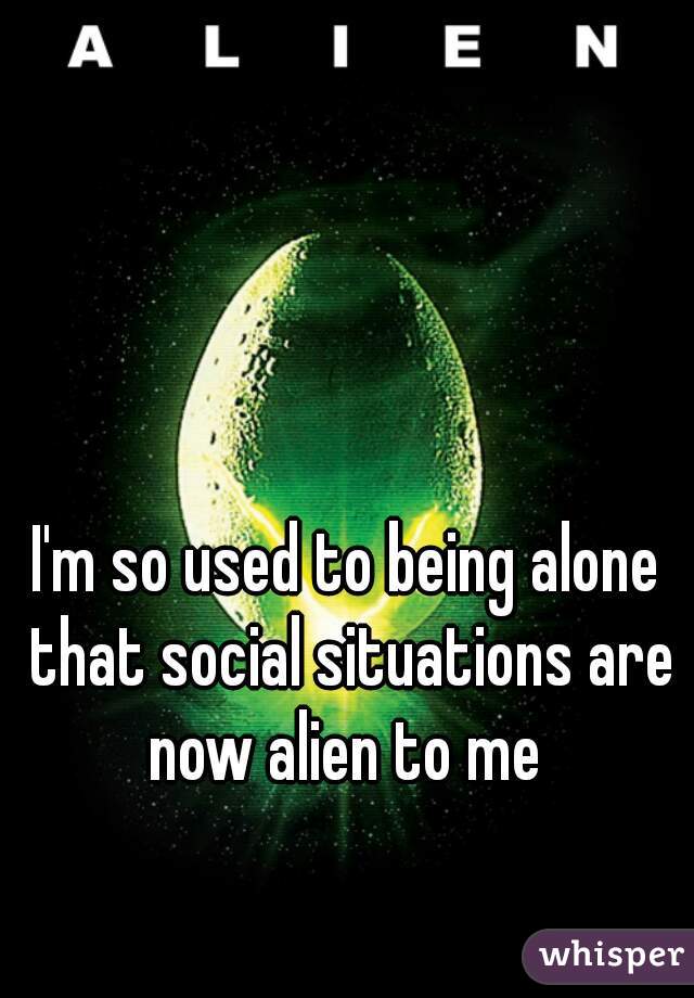 I'm so used to being alone that social situations are now alien to me 